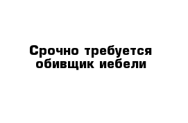 Срочно требуется обивщик иебели
